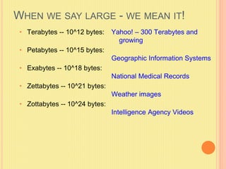 WHEN WE SAY LARGE - WE MEAN IT! 
• Terabytes -- 10^12 bytes: 
• Petabytes -- 10^15 bytes: 
• Exabytes -- 10^18 bytes: 
• Zettabytes -- 10^21 bytes: 
• Zottabytes -- 10^24 bytes: 
Yahoo! – 300 Terabytes and 
growing 
Geographic Information Systems 
National Medical Records 
Weather images 
Intelligence Agency Videos 
 