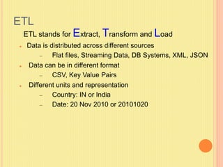 ETL 
ETL stands for Extract, Transform and Load 
 Data is distributed across different sources 
– Flat files, Streaming Data, DB Systems, XML, JSON 
 Data can be in different format 
– CSV, Key Value Pairs 
 Different units and representation 
– Country: IN or India 
– Date: 20 Nov 2010 or 20101020 
 