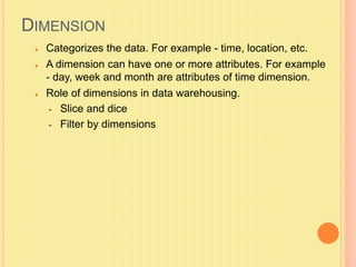 DIMENSION 
 Categorizes the data. For example - time, location, etc. 
 A dimension can have one or more attributes. For example 
- day, week and month are attributes of time dimension. 
 Role of dimensions in data warehousing. 
- Slice and dice 
- Filter by dimensions 
 