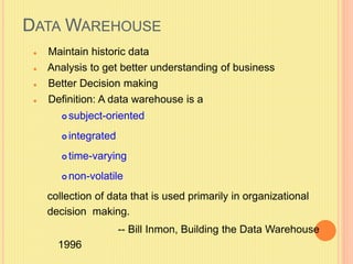 DATAWAREHOUSE 
 Maintain historic data 
 Analysis to get better understanding of business 
 Better Decision making 
 Definition: A data warehouse is a 
 subject-oriented 
 integrated 
 time-varying 
non-volatile 
collection of data that is used primarily in organizational 
decision making. 
-- Bill Inmon, Building the Data Warehouse 
1996 
 