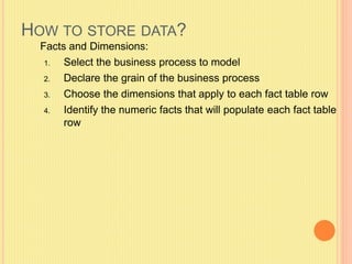 HOW TO STORE DATA? 
Facts and Dimensions: 
1. Select the business process to model 
2. Declare the grain of the business process 
3. Choose the dimensions that apply to each fact table row 
4. Identify the numeric facts that will populate each fact table 
row 
 