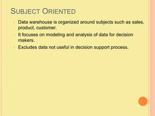SUBJECT ORIENTED 
• Data warehouse is organized around subjects such as sales, 
product, customer. 
• It focuses on modeling and analysis of data for decision 
makers. 
• Excludes data not useful in decision support process. 
 