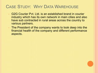 CASE STUDY: WHY DATA WAREHOUSE 
• G2G Courier Pvt. Ltd. is an established brand in courier 
industry which has its own network in main cities and also 
have sub contracted in rural areas across the country to 
various partners. 
• The President of the company wants to look deep into the 
financial health of the company and different performance 
aspects. 
 