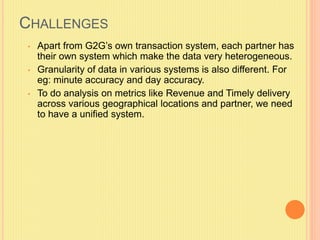CHALLENGES 
• Apart from G2G’s own transaction system, each partner has 
their own system which make the data very heterogeneous. 
• Granularity of data in various systems is also different. For 
eg: minute accuracy and day accuracy. 
• To do analysis on metrics like Revenue and Timely delivery 
across various geographical locations and partner, we need 
to have a unified system. 
 