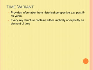 TIME VARIANT 
• Provides information from historical perspective e.g. past 5- 
10 years 
• Every key structure contains either implicitly or explicitly an 
element of time 
 