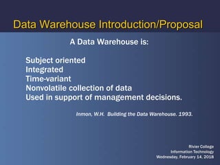 Data Warehouse Introduction/Proposal
A Data Warehouse is:
Subject oriented
Integrated
Time-variant
Nonvolatile collection of data
Used in support of management decisions.
Inmon, W.H. Building the Data Warehouse. 1993.
Rivier College
Information Technology
Wednesday, February 14, 2018
 