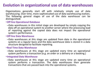 Evolution in organizational use of data warehouses
Organizations generally start off with relatively simple use of data
warehousing. Over time, more sophisticated use of data warehousing evolves.
The following general stages of use of the data warehouse can be
distinguished:
•Off line Operational Database
–Data warehouses in this initial stage are developed by simply copying the
data off an operational system to another server where the processing load
of reporting against the copied data does not impact the operational
system's performance.
•Off line Data Warehouse
–Data warehouses at this stage are updated from data in the operational
systems on a regular basis and the data warehouse data is stored in a data
structure designed to facilitate reporting.
•Real Time Data Warehouse
–Data warehouses at this stage are updated every time an operational
system performs a transaction (e.g. an order or a delivery or a booking.)
•Integrated Data Warehouse
–Data warehouses at this stage are updated every time an operational
system performs a transaction. The data warehouses then generate
transactions that are passed back into the operational systems.
 
