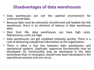 Disadvantages of data warehouses
• Data warehouses are not the optimal environment for
unstructured data.
• Because data must be extracted, transformed and loaded into the
warehouse, there is an element of latency in data warehouse
data.
• Over their life, data warehouses can have high costs.
Maintenance costs are high.
• Data warehouses can get outdated relatively quickly. There is a
cost of delivering suboptimal information to the organization.
• There is often a fine line between data warehouses and
operational systems. Duplicate, expensive functionality may be
developed. Or, functionality may be developed in the data
warehouse that, in retrospect, should have been developed in the
operational systems and vice versa.
 