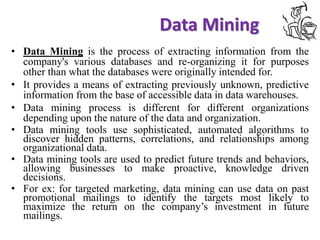 Data Mining
See full size image
• Data Mining is the process of extracting information from the
company's various databases and re-organizing it for purposes
other than what the databases were originally intended for.
• It provides a means of extracting previously unknown, predictive
information from the base of accessible data in data warehouses.
• Data mining process is different for different organizations
depending upon the nature of the data and organization.
• Data mining tools use sophisticated, automated algorithms to
discover hidden patterns, correlations, and relationships among
organizational data.
• Data mining tools are used to predict future trends and behaviors,
allowing businesses to make proactive, knowledge driven
decisions.
• For ex: for targeted marketing, data mining can use data on past
promotional mailings to identify the targets most likely to
maximize the return on the company’s investment in future
mailings.
 