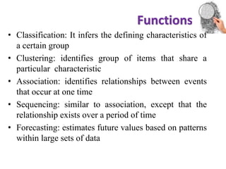 Functions
datamining
• Classification: It infers the defining characteristics of
a certain group
• Clustering: identifies group of items that share a
particular characteristic
• Association: identifies relationships between events
that occur at one time
• Sequencing: similar to association, except that the
relationship exists over a period of time
• Forecasting: estimates future values based on patterns
within large sets of data
 
