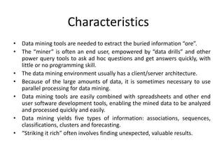 Characteristics
• Data mining tools are needed to extract the buried information “ore”.
• The “miner” is often an end user, empowered by “data drills” and other
power query tools to ask ad hoc questions and get answers quickly, with
little or no programming skill.
• The data mining environment usually has a client/server architecture.
• Because of the large amounts of data, it is sometimes necessary to use
parallel processing for data mining.
• Data mining tools are easily combined with spreadsheets and other end
user software development tools, enabling the mined data to be analyzed
and processed quickly and easily.
• Data mining yields five types of information: associations, sequences,
classifications, clusters and forecasting.
• “Striking it rich” often involves finding unexpected, valuable results.
 