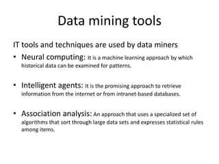 Data mining tools
IT tools and techniques are used by data miners
• Neural computing: It is a machine learning approach by which
historical data can be examined for patterns.
• Intelligent agents: It is the promising approach to retrieve
information from the internet or from intranet-based databases.
• Association analysis: An approach that uses a specialized set of
algorithms that sort through large data sets and expresses statistical rules
among items.
 