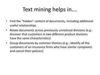 Text mining helps in….
• Find the “hidden” content of documents, including additional
useful relationships
• Relate documents across previously unnoticed divisions (e.g.:
discover that customers in two different product divisions
have the same characteristics)
• Group documents by common themes (e.g.: identify all the
customers of an insurance firms who have similar complaints
and cancel their policies)
 