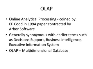 OLAP
• Online Analytical Processing - coined by
EF Codd in 1994 paper contracted by
Arbor Software
• Generally synonymous with earlier terms such
as Decisions Support, Business Intelligence,
Executive Information System
• OLAP = Multidimensional Database
 