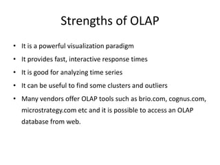 Strengths of OLAP
• It is a powerful visualization paradigm
• It provides fast, interactive response times
• It is good for analyzing time series
• It can be useful to find some clusters and outliers
• Many vendors offer OLAP tools such as brio.com, cognus.com,
microstrategy.com etc and it is possible to access an OLAP
database from web.
 