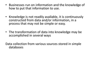 • Businesses run on information and the knowledge of
how to put that information to use.
• Knowledge is not readily available, it is continuously
constructed from data and/or information, in a
process that may not be simple or easy.
• The transformation of data into knowledge may be
accomplished in several ways
Data collection from various sources stored in simple
databases
 