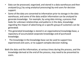 • Data can be processed, organized, and stored in a data warehouse and then
analyzed (e.g.) by using analytical processing) by end users for decision
support.
• Some of the data are converted to information prior to storage in the data
warehouse, and some of the data and/or information can be analyzed to
generate knowledge. For example, by using data mining, a process that
looks for unknown relationships and patterns in the data, knowledge
regarding the impact of advertising on a specific group of customers can be
generated.
• This generated knowledge is stored in an organizational knowledge base, a
repository of accumulated corporate knowledge and of purchased
knowledge.
• The knowledge in the knowledge base can be used to support less
experienced and users, or to support complex decision making.
Both the data and the information, at various times during the process, and the
knowledge derived at the end of the process, may need to be presented to
users.
 