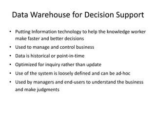 Data Warehouse for Decision Support
• Putting Information technology to help the knowledge worker
make faster and better decisions
• Used to manage and control business
• Data is historical or point-in-time
• Optimized for inquiry rather than update
• Use of the system is loosely defined and can be ad-hoc
• Used by managers and end-users to understand the business
and make judgments
 