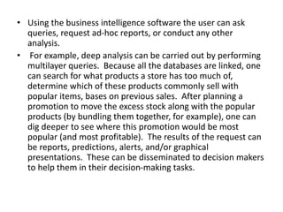 • Using the business intelligence software the user can ask
queries, request ad-hoc reports, or conduct any other
analysis.
• For example, deep analysis can be carried out by performing
multilayer queries. Because all the databases are linked, one
can search for what products a store has too much of,
determine which of these products commonly sell with
popular items, bases on previous sales. After planning a
promotion to move the excess stock along with the popular
products (by bundling them together, for example), one can
dig deeper to see where this promotion would be most
popular (and most profitable). The results of the request can
be reports, predictions, alerts, and/or graphical
presentations. These can be disseminated to decision makers
to help them in their decision-making tasks.
 