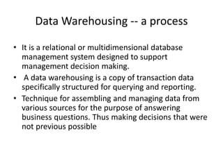 Data Warehousing -- a process
• It is a relational or multidimensional database
management system designed to support
management decision making.
• A data warehousing is a copy of transaction data
specifically structured for querying and reporting.
• Technique for assembling and managing data from
various sources for the purpose of answering
business questions. Thus making decisions that were
not previous possible
 