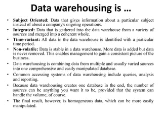 Data warehousing is …
• Subject Oriented: Data that gives information about a particular subject
instead of about a company's ongoing operations.
• Integrated: Data that is gathered into the data warehouse from a variety of
sources and merged into a coherent whole.
• Time-variant: All data in the data warehouse is identified with a particular
time period.
• Non-volatile: Data is stable in a data warehouse. More data is added but data
is never removed. This enables management to gain a consistent picture of the
business.
• Data warehousing is combining data from multiple and usually varied sources
into one comprehensive and easily manipulated database.
• Common accessing systems of data warehousing include queries, analysis
and reporting.
• Because data warehousing creates one database in the end, the number of
sources can be anything you want it to be, provided that the system can
handle the volume, of course.
• The final result, however, is homogeneous data, which can be more easily
manipulated.
 