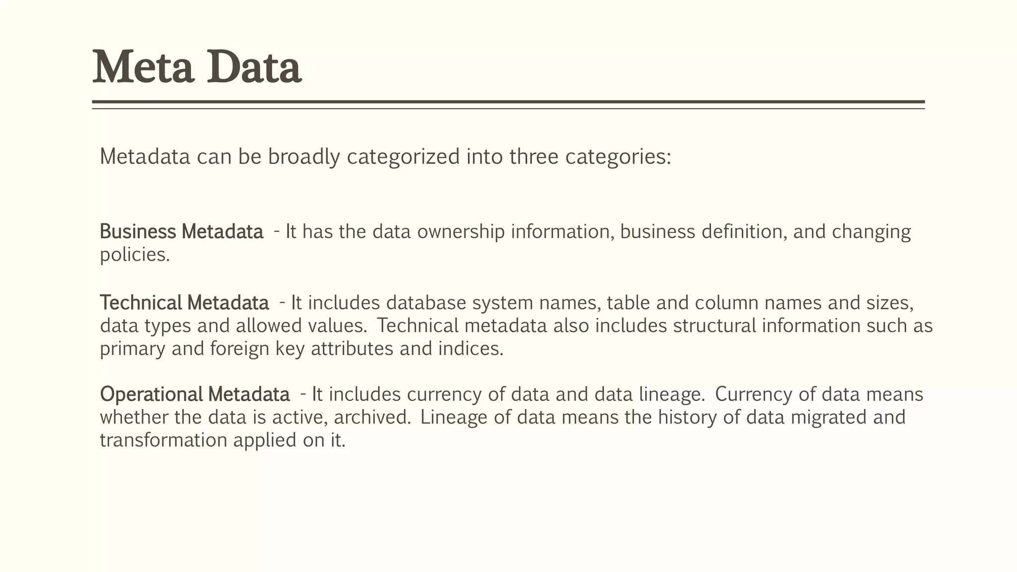 Meta Data
Metadata can be broadly categorized into three categories:
Business Metadata - It has the data ownership information, business definition, and changing
policies.
Technical Metadata - It includes database system names, table and column names and sizes,
data types and allowed values. Technical metadata also includes structural information such as
primary and foreign key attributes and indices.
Operational Metadata - It includes currency of data and data lineage. Currency of data means
whether the data is active, archived. Lineage of data means the history of data migrated and
transformation applied on it.
 