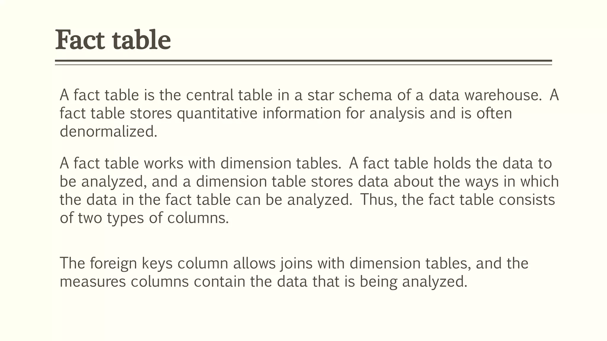 Fact table
A fact table is the central table in a star schema of a data warehouse. A
fact table stores quantitative information for analysis and is often
denormalized.
A fact table works with dimension tables. A fact table holds the data to
be analyzed, and a dimension table stores data about the ways in which
the data in the fact table can be analyzed. Thus, the fact table consists
of two types of columns.
The foreign keys column allows joins with dimension tables, and the
measures columns contain the data that is being analyzed.
 