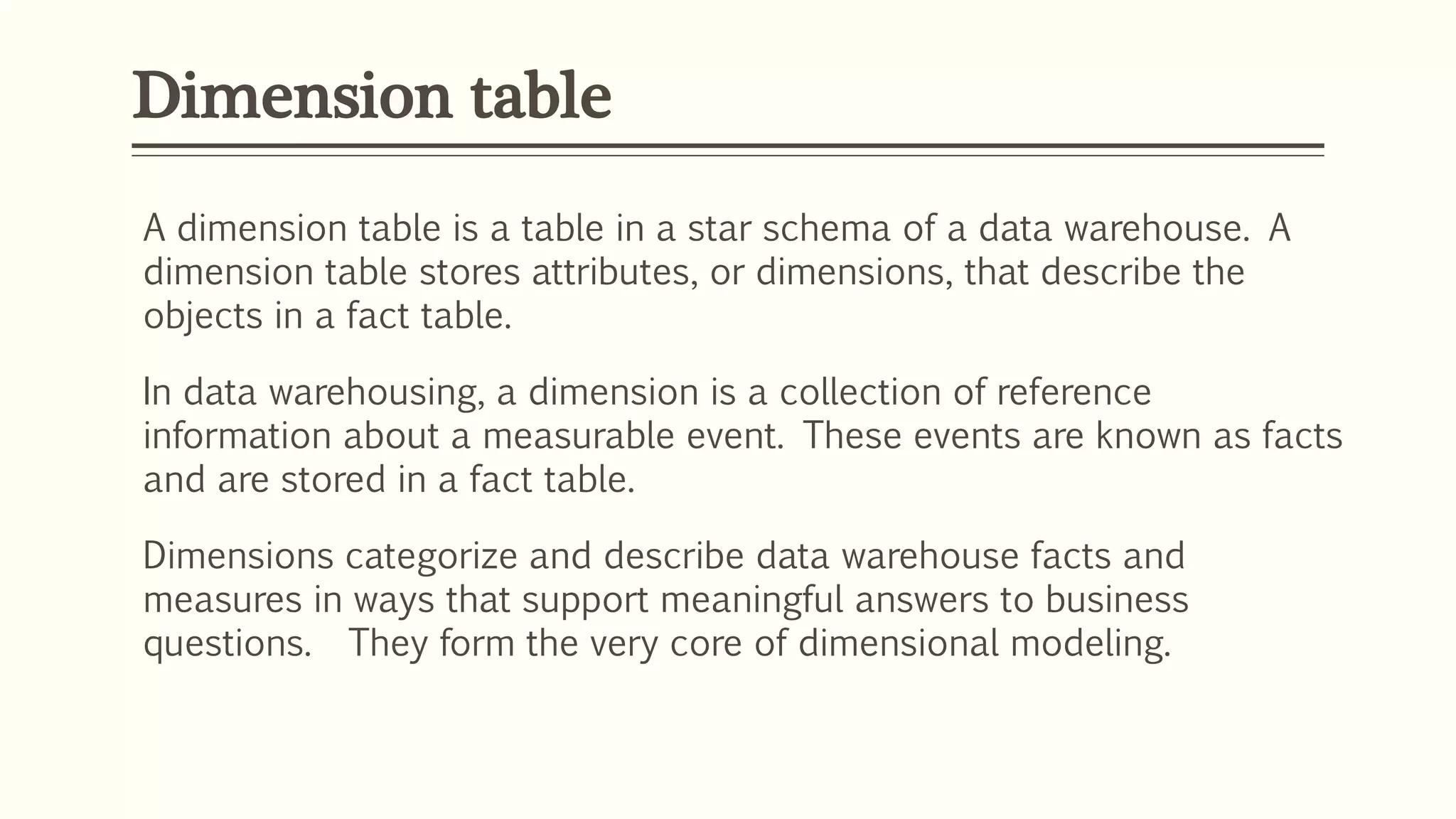 Dimension table
A dimension table is a table in a star schema of a data warehouse. A
dimension table stores attributes, or dimensions, that describe the
objects in a fact table.
In data warehousing, a dimension is a collection of reference
information about a measurable event. These events are known as facts
and are stored in a fact table.
Dimensions categorize and describe data warehouse facts and
measures in ways that support meaningful answers to business
questions. They form the very core of dimensional modeling.
 