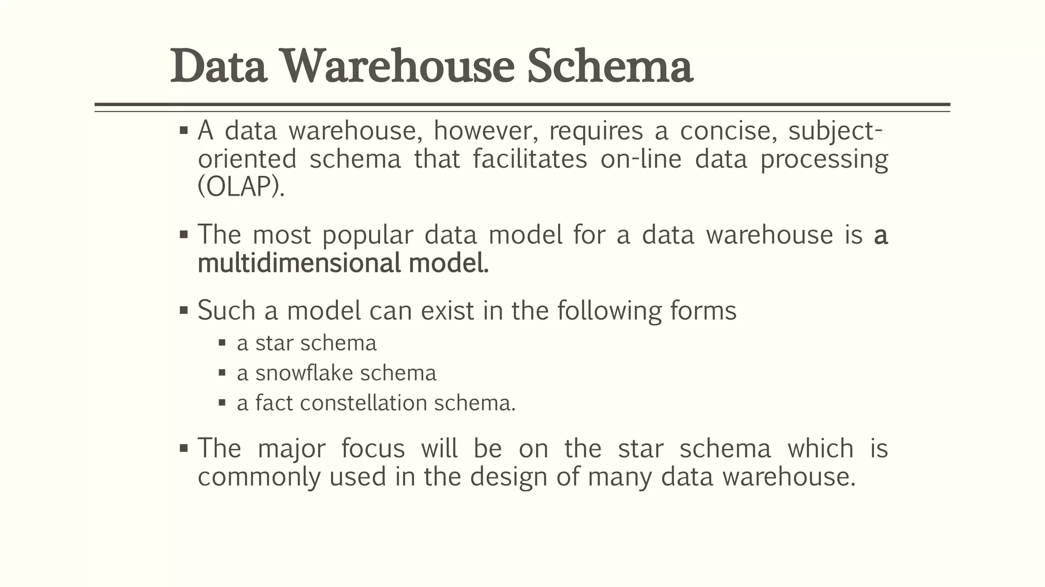  A data warehouse, however, requires a concise, subject-
oriented schema that facilitates on-line data processing
(OLAP).
 The most popular data model for a data warehouse is a
multidimensional model.
 Such a model can exist in the following forms
 a star schema
 a snowflake schema
 a fact constellation schema.
 The major focus will be on the star schema which is
commonly used in the design of many data warehouse.
Data Warehouse Schema
 