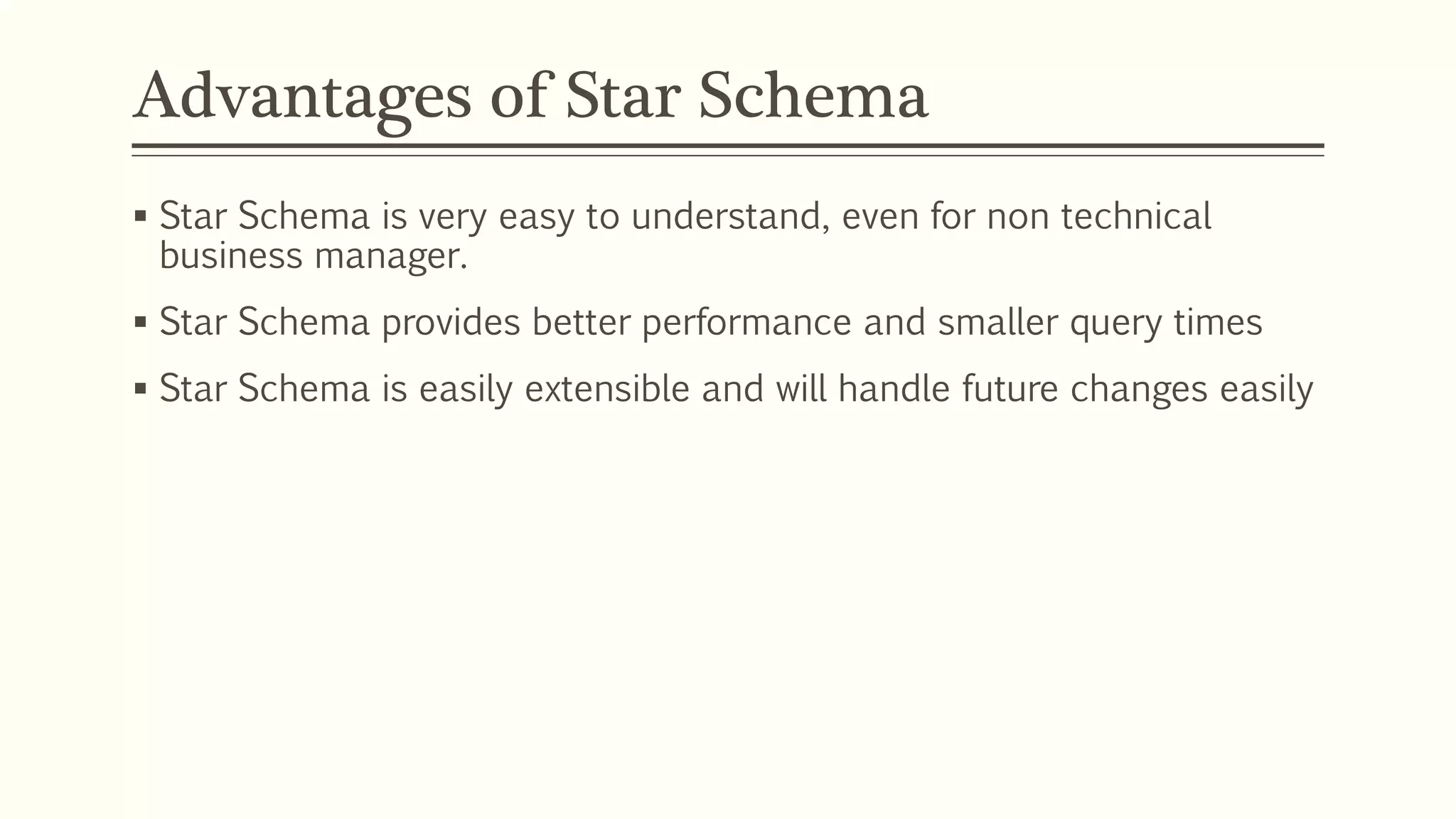 Advantages of Star Schema
 Star Schema is very easy to understand, even for non technical
business manager.
 Star Schema provides better performance and smaller query times
 Star Schema is easily extensible and will handle future changes easily
 