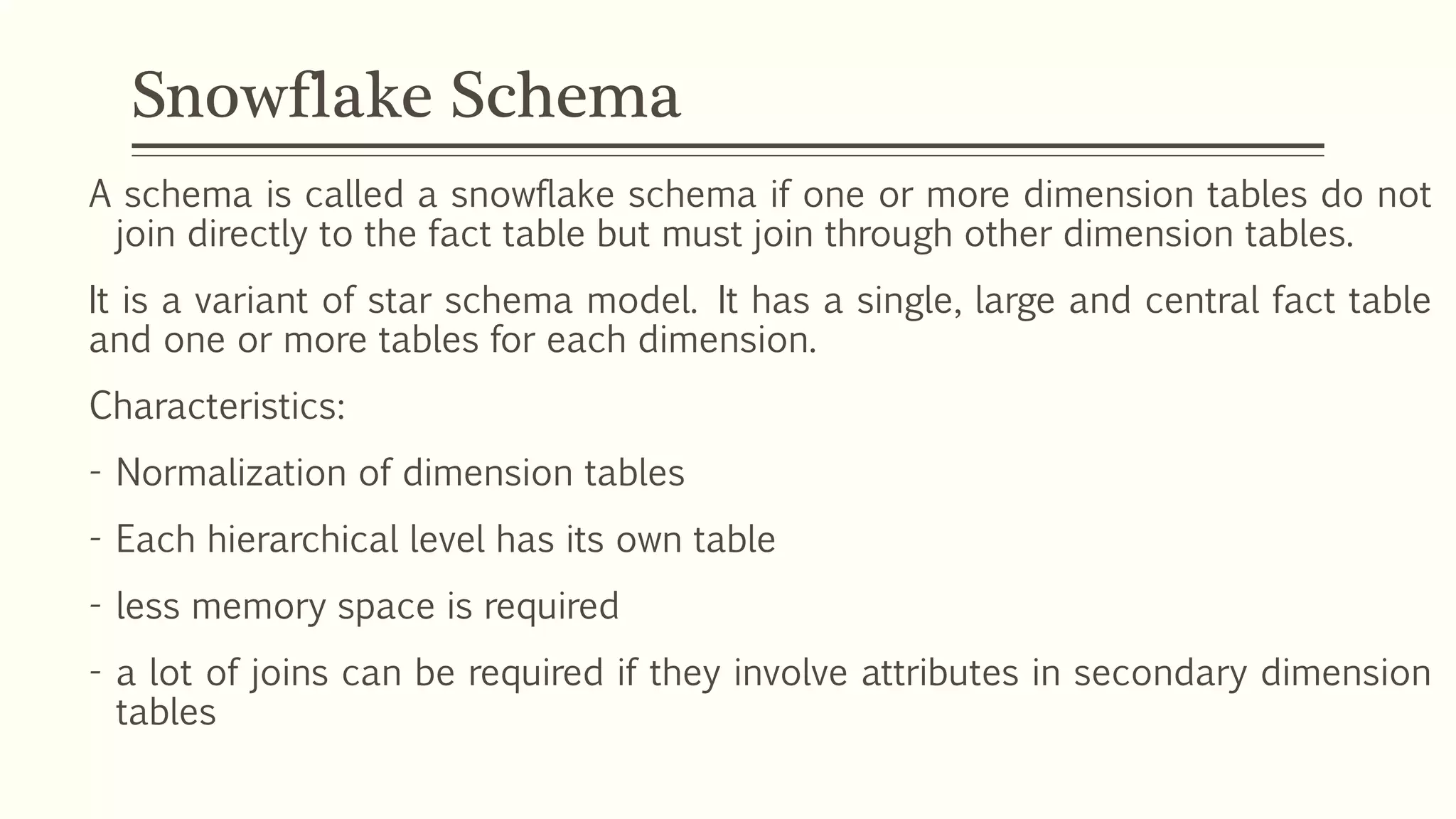 Snowflake Schema
A schema is called a snowflake schema if one or more dimension tables do not
join directly to the fact table but must join through other dimension tables.
It is a variant of star schema model. It has a single, large and central fact table
and one or more tables for each dimension.
Characteristics:
- Normalization of dimension tables
- Each hierarchical level has its own table
- less memory space is required
- a lot of joins can be required if they involve attributes in secondary dimension
tables
 