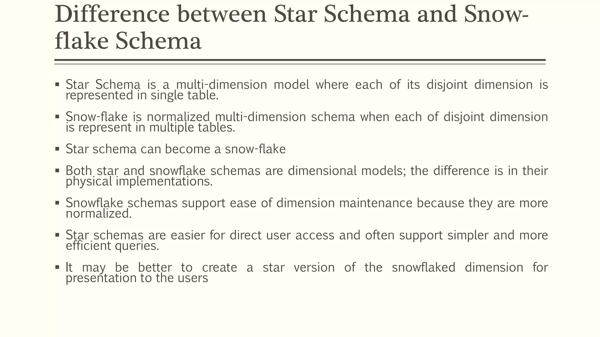 Difference between Star Schema and Snow-
flake Schema
 Star Schema is a multi-dimension model where each of its disjoint dimension is
represented in single table.
 Snow-flake is normalized multi-dimension schema when each of disjoint dimension
is represent in multiple tables.
 Star schema can become a snow-flake
 Both star and snowflake schemas are dimensional models; the difference is in their
physical implementations.
 Snowflake schemas support ease of dimension maintenance because they are more
normalized.
 Star schemas are easier for direct user access and often support simpler and more
efficient queries.
 It may be better to create a star version of the snowflaked dimension for
presentation to the users
 