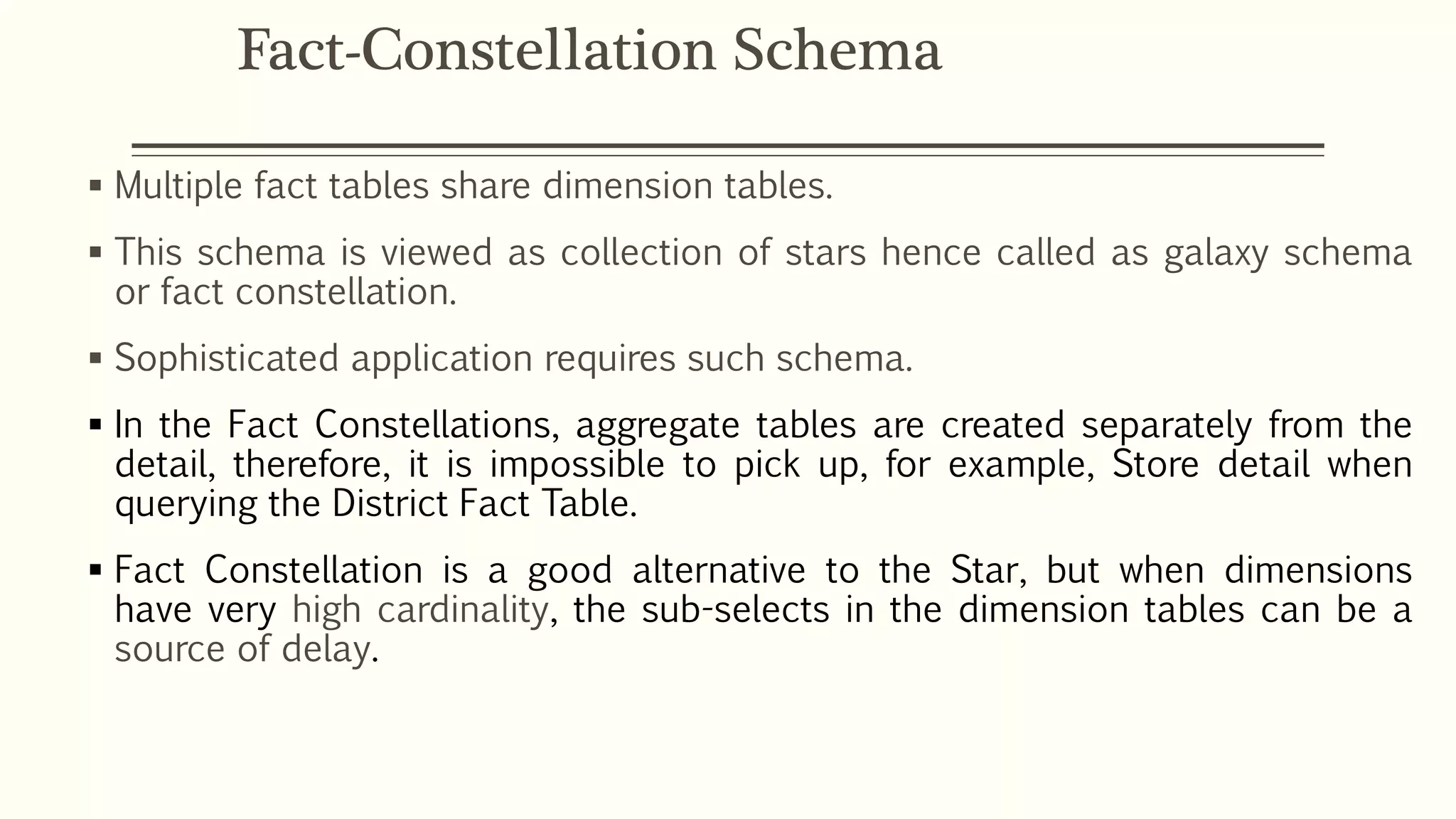  Multiple fact tables share dimension tables.
 This schema is viewed as collection of stars hence called as galaxy schema
or fact constellation.
 Sophisticated application requires such schema.
 In the Fact Constellations, aggregate tables are created separately from the
detail, therefore, it is impossible to pick up, for example, Store detail when
querying the District Fact Table.
 Fact Constellation is a good alternative to the Star, but when dimensions
have very high cardinality, the sub-selects in the dimension tables can be a
source of delay.
Fact-Constellation Schema
 