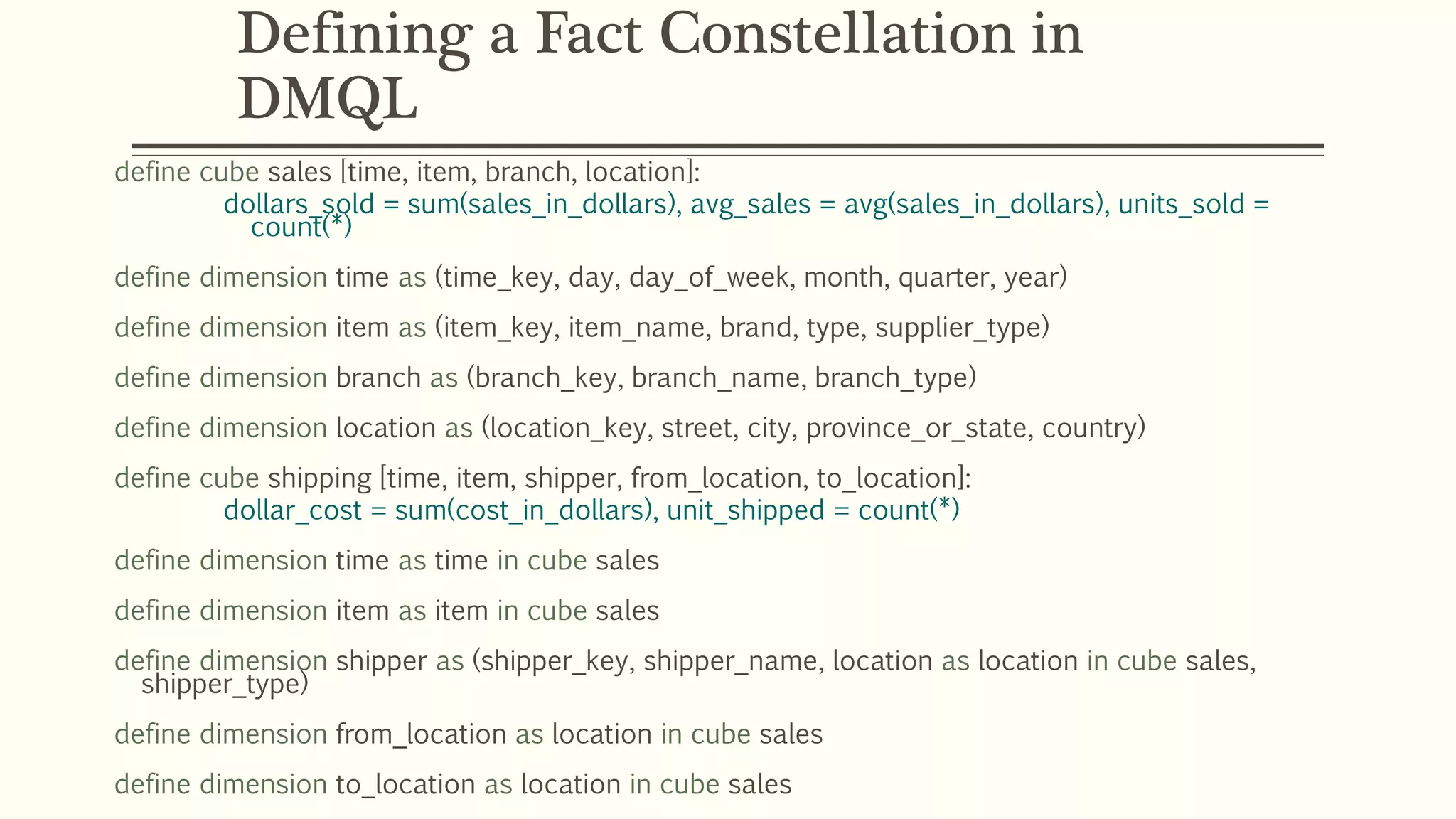 Defining a Fact Constellation in
DMQL
define cube sales [time, item, branch, location]:
dollars_sold = sum(sales_in_dollars), avg_sales = avg(sales_in_dollars), units_sold =
count(*)
define dimension time as (time_key, day, day_of_week, month, quarter, year)
define dimension item as (item_key, item_name, brand, type, supplier_type)
define dimension branch as (branch_key, branch_name, branch_type)
define dimension location as (location_key, street, city, province_or_state, country)
define cube shipping [time, item, shipper, from_location, to_location]:
dollar_cost = sum(cost_in_dollars), unit_shipped = count(*)
define dimension time as time in cube sales
define dimension item as item in cube sales
define dimension shipper as (shipper_key, shipper_name, location as location in cube sales,
shipper_type)
define dimension from_location as location in cube sales
define dimension to_location as location in cube sales
 