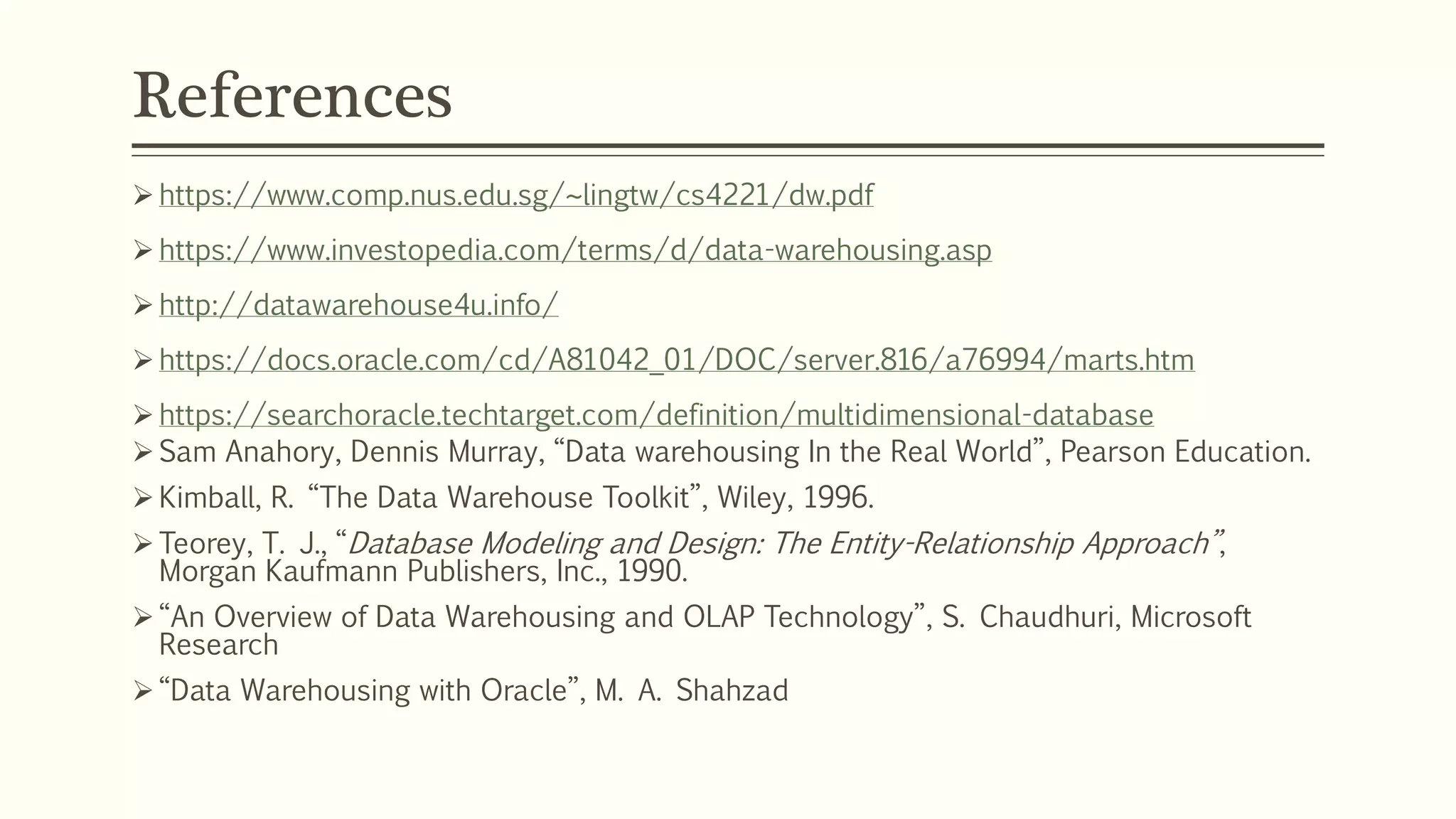 References
 https://www.comp.nus.edu.sg/~lingtw/cs4221/dw.pdf
 https://www.investopedia.com/terms/d/data-warehousing.asp
 http://datawarehouse4u.info/
 https://docs.oracle.com/cd/A81042_01/DOC/server.816/a76994/marts.htm
 https://searchoracle.techtarget.com/definition/multidimensional-database
 Sam Anahory, Dennis Murray, “Data warehousing In the Real World”, Pearson Education.
 Kimball, R. “The Data Warehouse Toolkit”, Wiley, 1996.
 Teorey, T. J., “Database Modeling and Design: The Entity-Relationship Approach”,
Morgan Kaufmann Publishers, Inc., 1990.
 “An Overview of Data Warehousing and OLAP Technology”, S. Chaudhuri, Microsoft
Research
 “Data Warehousing with Oracle”, M. A. Shahzad
 