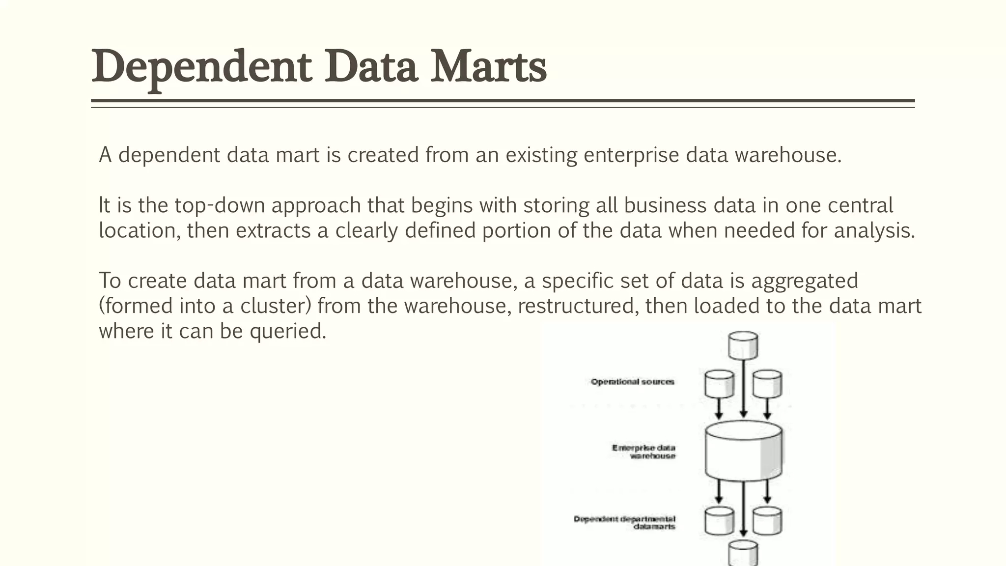 Dependent Data Marts
A dependent data mart is created from an existing enterprise data warehouse.
It is the top-down approach that begins with storing all business data in one central
location, then extracts a clearly defined portion of the data when needed for analysis.
To create data mart from a data warehouse, a specific set of data is aggregated
(formed into a cluster) from the warehouse, restructured, then loaded to the data mart
where it can be queried.
 