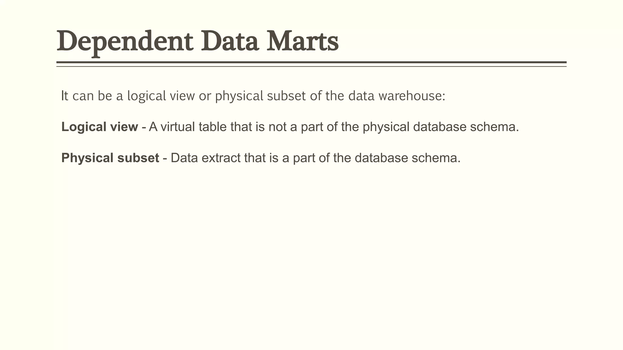 Dependent Data Marts
It can be a logical view or physical subset of the data warehouse:
Logical view - A virtual table that is not a part of the physical database schema.
Physical subset - Data extract that is a part of the database schema.
 