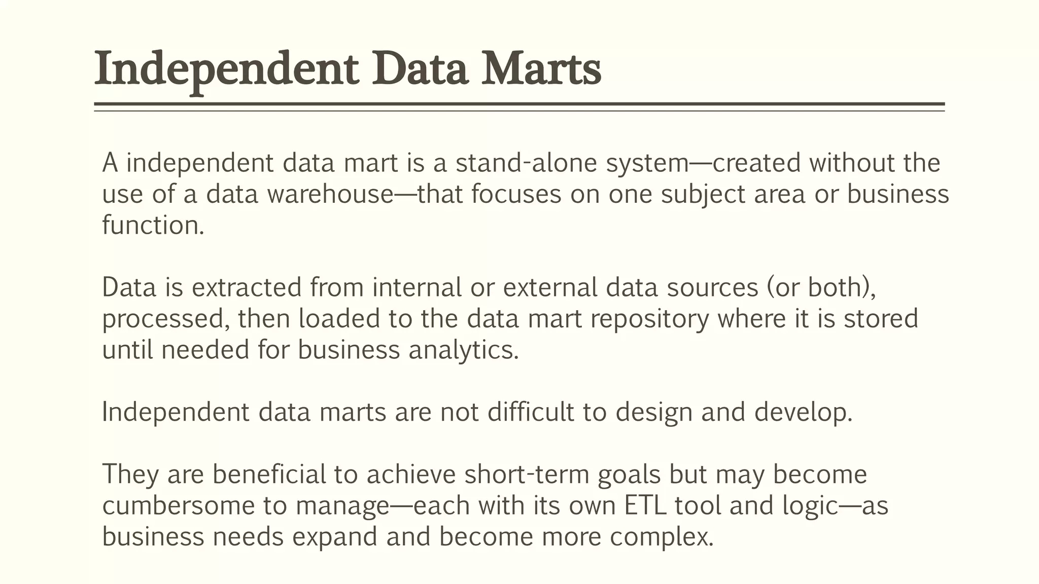 Independent Data Marts
A independent data mart is a stand-alone system—created without the
use of a data warehouse—that focuses on one subject area or business
function.
Data is extracted from internal or external data sources (or both),
processed, then loaded to the data mart repository where it is stored
until needed for business analytics.
Independent data marts are not difficult to design and develop.
They are beneficial to achieve short-term goals but may become
cumbersome to manage—each with its own ETL tool and logic—as
business needs expand and become more complex.
 