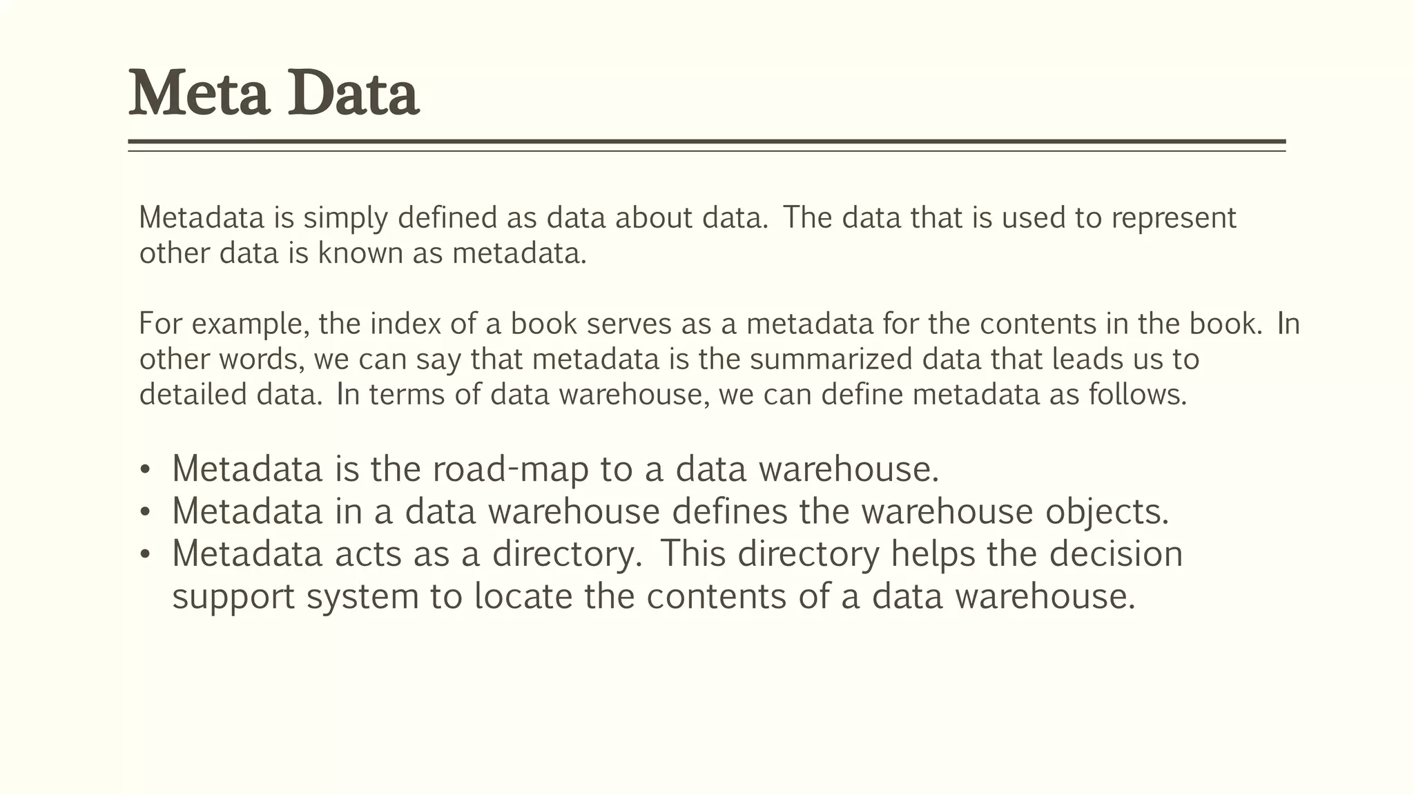 Meta Data
Metadata is simply defined as data about data. The data that is used to represent
other data is known as metadata.
For example, the index of a book serves as a metadata for the contents in the book. In
other words, we can say that metadata is the summarized data that leads us to
detailed data. In terms of data warehouse, we can define metadata as follows.
• Metadata is the road-map to a data warehouse.
• Metadata in a data warehouse defines the warehouse objects.
• Metadata acts as a directory. This directory helps the decision
support system to locate the contents of a data warehouse.
 