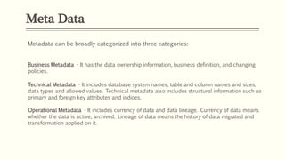 Meta Data
Metadata can be broadly categorized into three categories:
Business Metadata - It has the data ownership information, business definition, and changing
policies.
Technical Metadata - It includes database system names, table and column names and sizes,
data types and allowed values. Technical metadata also includes structural information such as
primary and foreign key attributes and indices.
Operational Metadata - It includes currency of data and data lineage. Currency of data means
whether the data is active, archived. Lineage of data means the history of data migrated and
transformation applied on it.
 