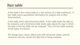Fact table
A fact table is the central table in a star schema of a data warehouse. A
fact table stores quantitative information for analysis and is often
denormalized.
A fact table works with dimension tables. A fact table holds the data to
be analyzed, and a dimension table stores data about the ways in which
the data in the fact table can be analyzed. Thus, the fact table consists
of two types of columns.
The foreign keys column allows joins with dimension tables, and the
measures columns contain the data that is being analyzed.
 
