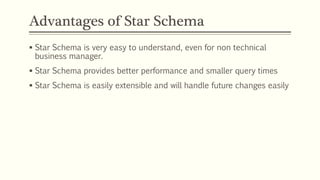Advantages of Star Schema
 Star Schema is very easy to understand, even for non technical
business manager.
 Star Schema provides better performance and smaller query times
 Star Schema is easily extensible and will handle future changes easily
 