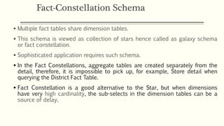  Multiple fact tables share dimension tables.
 This schema is viewed as collection of stars hence called as galaxy schema
or fact constellation.
 Sophisticated application requires such schema.
 In the Fact Constellations, aggregate tables are created separately from the
detail, therefore, it is impossible to pick up, for example, Store detail when
querying the District Fact Table.
 Fact Constellation is a good alternative to the Star, but when dimensions
have very high cardinality, the sub-selects in the dimension tables can be a
source of delay.
Fact-Constellation Schema
 