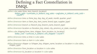 Defining a Fact Constellation in
DMQL
define cube sales [time, item, branch, location]:
dollars_sold = sum(sales_in_dollars), avg_sales = avg(sales_in_dollars), units_sold =
count(*)
define dimension time as (time_key, day, day_of_week, month, quarter, year)
define dimension item as (item_key, item_name, brand, type, supplier_type)
define dimension branch as (branch_key, branch_name, branch_type)
define dimension location as (location_key, street, city, province_or_state, country)
define cube shipping [time, item, shipper, from_location, to_location]:
dollar_cost = sum(cost_in_dollars), unit_shipped = count(*)
define dimension time as time in cube sales
define dimension item as item in cube sales
define dimension shipper as (shipper_key, shipper_name, location as location in cube sales,
shipper_type)
define dimension from_location as location in cube sales
define dimension to_location as location in cube sales
 