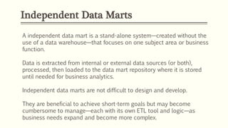 Independent Data Marts
A independent data mart is a stand-alone system—created without the
use of a data warehouse—that focuses on one subject area or business
function.
Data is extracted from internal or external data sources (or both),
processed, then loaded to the data mart repository where it is stored
until needed for business analytics.
Independent data marts are not difficult to design and develop.
They are beneficial to achieve short-term goals but may become
cumbersome to manage—each with its own ETL tool and logic—as
business needs expand and become more complex.
 