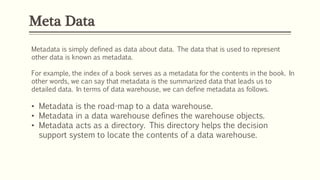 Meta Data
Metadata is simply defined as data about data. The data that is used to represent
other data is known as metadata.
For example, the index of a book serves as a metadata for the contents in the book. In
other words, we can say that metadata is the summarized data that leads us to
detailed data. In terms of data warehouse, we can define metadata as follows.
• Metadata is the road-map to a data warehouse.
• Metadata in a data warehouse defines the warehouse objects.
• Metadata acts as a directory. This directory helps the decision
support system to locate the contents of a data warehouse.
 