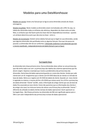 Modelos para uma DataWarehouse

Modelo em estrela: Existe uma factual que se liga ás varias dimensões através de chaves
estrangeiras.

Modelo Snowflake: Neste modelo as dimensões estam normalizadas até a 3FN. Ou seja, na
tabela das dimensões todos os atributos são atómicos, dependem da chave como um todo.
Mais, os atributos que não fazem parte da chave não tem dependências transitivas - quando
um atributo determina outro que não esta na chave - entre si.

Modelo de Constelação: Existem várias tabelas factuais que se ligam ás suas dimensões, sendo
que algumas dimensões são partilhadas entre as algumas factuais. Para que isto possa ser
possível, as dimensões têm de ser conformes. ( Dimensão conforme é uma dimensão que tem
o mesmo significado , independentemente da tabela factual a que se ligue).




                                     Surrogate keys
As dimensões tem chave primaria única. Para as dimensões deve utilizar-se uma primary key
que não tenha nada a ver com as primary keys das tabelas dos sistemas operacionais que lhe
deram origem. Vejamos o exemplo que mostra a problemática das primary keys das
dimensões. Numa base de dados operacional guarda-se o nome dos clientes. Sendo que cada
cliente tem um ID. Imaginemos que o cliente com ID=3543 deixa de ser cliente e é retirado da
base de dados. Retira-se o registo com ID=3543 da tabela de cliente. Quando um novo cliente
é registado no sistema, o mesmo dá-lhe o ID=3543( que estava vazio). Se o ID for a primary key
da tabela dimensão “cliente” da DW , toda a informação do antigo cliente que saiu da base de
dados fica associada ao novo cliente. Como não queremos que as informações dos clientes (
do antigo e do novo ) se misturem temos de colocar uma Primary Key na dimensão “cliente “
diferente da utilizada na tabela clientes da base de dados operacional. Assim aparecem as
Surrogate Keys . São Chaves primarias nas dimensões da DW com significado apenas para a
DW e com valor independente das primary keys na base de dados operacional.




BrianSupra                                                     www.briansupra.blogspot.com
 