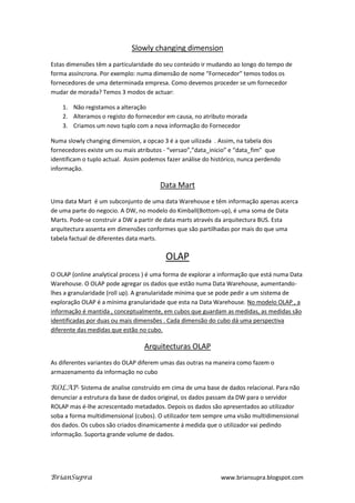 Slowly changing dimension
Estas dimensões têm a particularidade do seu conteúdo ir mudando ao longo do tempo de
forma assíncrona. Por exemplo: numa dimensão de nome “Fornecedor” temos todos os
fornecedores de uma determinada empresa. Como devemos proceder se um fornecedor
mudar de morada? Temos 3 modos de actuar:

    1. Não registamos a alteração
    2. Alteramos o registo do fornecedor em causa, no atributo morada
    3. Criamos um novo tuplo com a nova informação do Fornecedor

Numa slowly changing dimension, a opcao 3 é a que uilizada . Assim, na tabela dos
fornecedores existe um ou mais atributos - “versao”,”data_inicio” e “data_fim” que
identificam o tuplo actual. Assim podemos fazer análise do histórico, nunca perdendo
informação.

                                        Data Mart
Uma data Mart é um subconjunto de uma data Warehouse e têm informação apenas acerca
de uma parte do negocio. A DW, no modelo do Kimball(Bottom-up), é uma soma de Data
Marts. Pode-se construir a DW a partir de data marts através da arquitectura BUS. Esta
arquitectura assenta em dimensões conformes que são partilhadas por mais do que uma
tabela factual de diferentes data marts.

                                          OLAP
O OLAP (online analytical process ) é uma forma de explorar a informação que está numa Data
Warehouse. O OLAP pode agregar os dados que estão numa Data Warehouse, aumentando-
lhes a granularidade (roll up). A granularidade mínima que se pode pedir a um sistema de
exploração OLAP é a mínima granularidade que esta na Data Warehouse. No modelo OLAP , a
informação é mantida , conceptualmente, em cubos que guardam as medidas, as medidas são
identificadas por duas ou mais dimensões . Cada dimensão do cubo dá uma perspectiva
diferente das medidas que estão no cubo.

                                  Arquitecturas OLAP
As diferentes variantes do OLAP diferem umas das outras na maneira como fazem o
armazenamento da informação no cubo

ROLAP- Sistema de analise construído em cima de uma base de dados relacional. Para não
denunciar a estrutura da base de dados original, os dados passam da DW para o servidor
ROLAP mas é-lhe acrescentado metadados. Depois os dados são apresentados ao utilizador
soba a forma multidimensional (cubos). O utilizador tem sempre uma visão multidimensional
dos dados. Os cubos são criados dinamicamente á medida que o utilizador vai pedindo
informação. Suporta grande volume de dados.




BrianSupra                                                    www.briansupra.blogspot.com
 