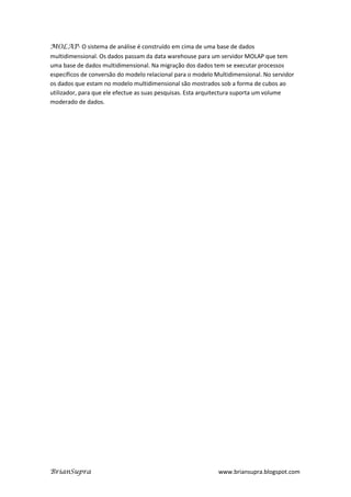 MOLAP- O sistema de análise é construído em cima de uma base de dados
multidimensional. Os dados passam da data warehouse para um servidor MOLAP que tem
uma base de dados multidimensional. Na migração dos dados tem se executar processos
específicos de conversão do modelo relacional para o modelo Multidimensional. No servidor
os dados que estam no modelo multidimensional são mostrados sob a forma de cubos ao
utilizador, para que ele efectue as suas pesquisas. Esta arquitectura suporta um volume
moderado de dados.




BrianSupra                                                   www.briansupra.blogspot.com
 