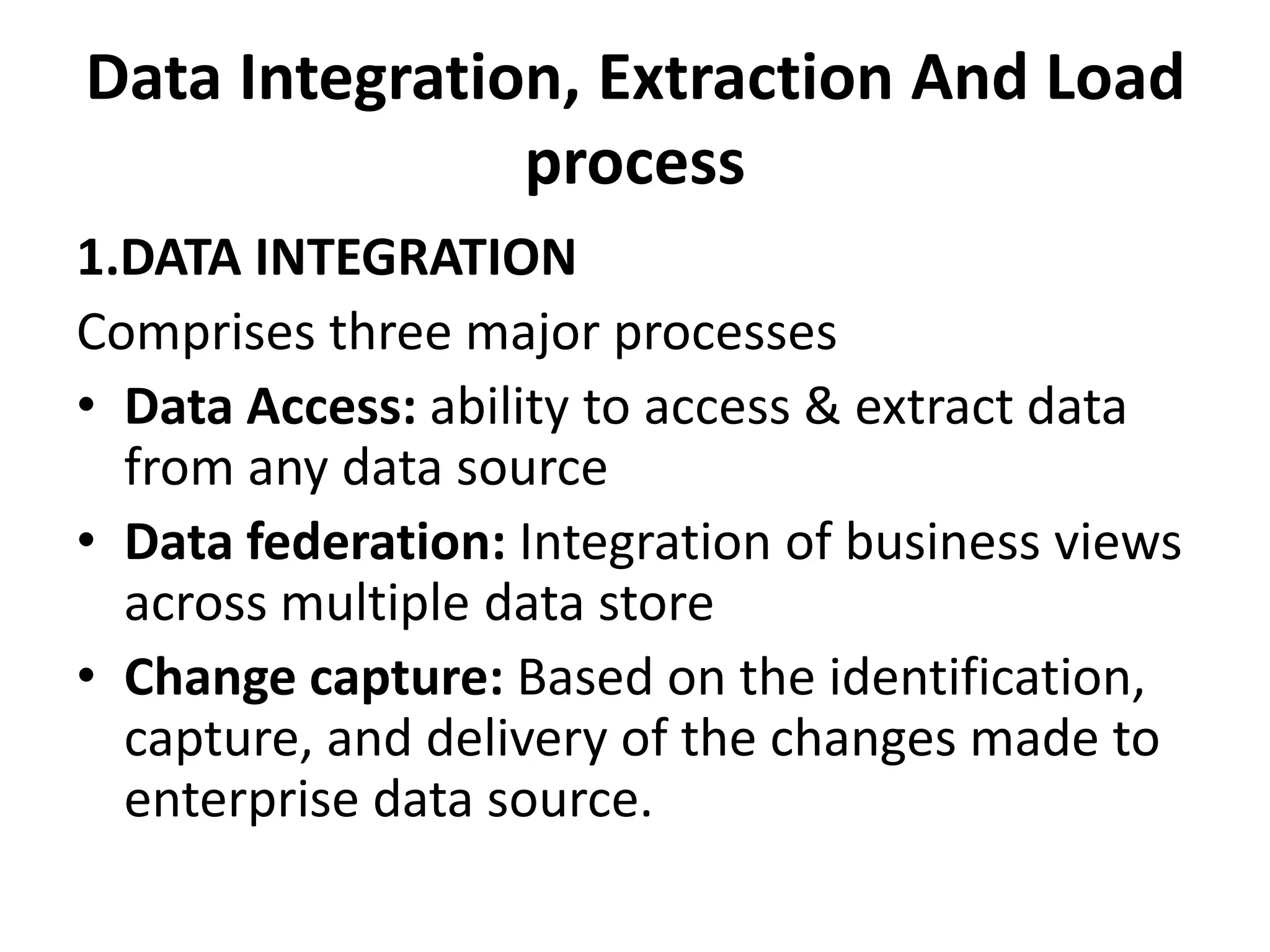 Data Integration, Extraction And Load 
process 
1.DATA INTEGRATION 
Comprises three major processes 
• Data Access: ability to access & extract data 
from any data source 
• Data federation: Integration of business views 
across multiple data store 
• Change capture: Based on the identification, 
capture, and delivery of the changes made to 
enterprise data source. 
 